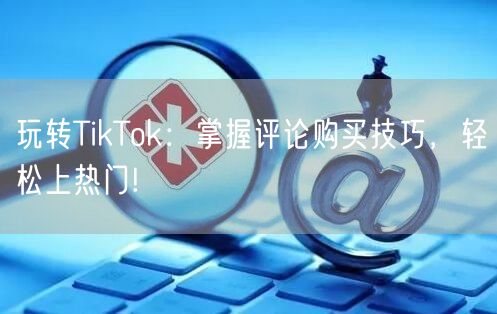 玩转TikTok:掌握评论购买技巧,轻松上热门!