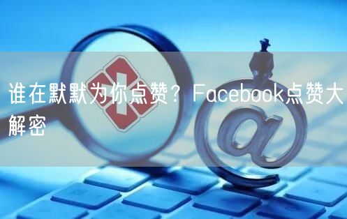 谁在默默为你点赞？Facebook点赞大解密
