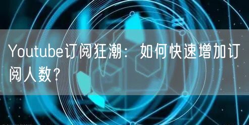 Youtube订阅狂潮:如何快速增加订阅人数?