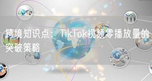 跨境知识点:TikTok视频零播放量的突破策略