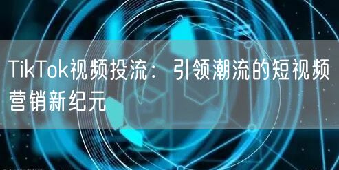 TikTok视频投流:引领潮流的短视频营销新纪元