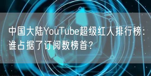 中国大陆YouTube超级红人排行榜:谁占据了订阅数榜首?