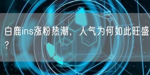 白鹿ins涨粉热潮，人气为何如此旺盛？