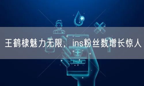 王鹤棣魅力无限，ins粉丝数增长惊人