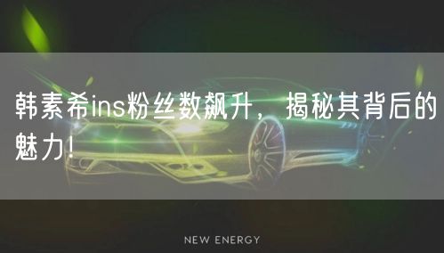 韩素希ins粉丝数飙升，揭秘其背后的魅力！