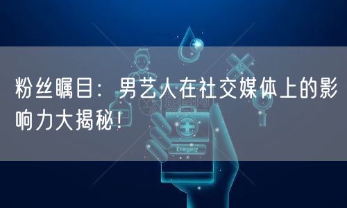 粉丝瞩目：男艺人在社交媒体上的影响力大揭秘！