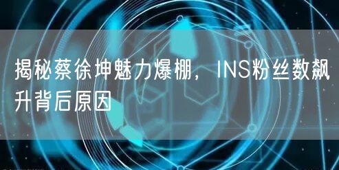 揭秘蔡徐坤魅力爆棚,INS粉丝数飙升背后原因