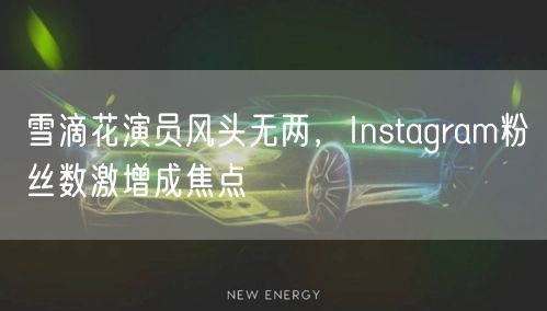 雪滴花演员风头无两，Instagram粉丝数激增成焦点