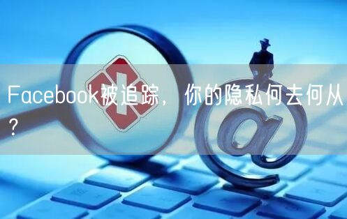 Facebook被追踪,你的隐私何去何从?
