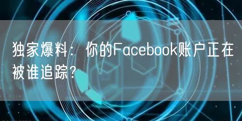 独家爆料:你的Facebook账户正在被谁追踪?