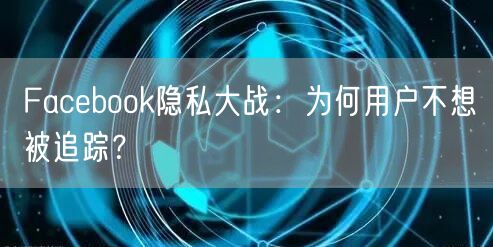 Facebook隐私大战:为何用户不想被追踪?