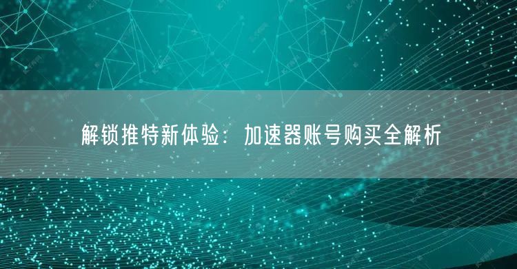 解锁推特新体验：加速器账号购买全解析