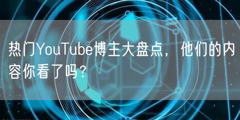 热门YouTube博主大盘点,他们的内容你看了吗?