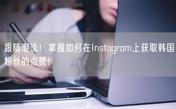 跟随潮流!掌握如何在Instagram上获取韩国粉丝的点赞!