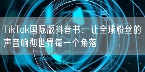 TikTok国际版抖音书：让全球粉丝的声音响彻世界每一个角落