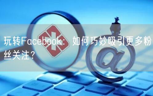 玩转Facebook：如何巧妙吸引更多粉丝关注？