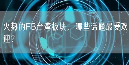 火热的FB台湾板块，哪些话题最受欢迎？