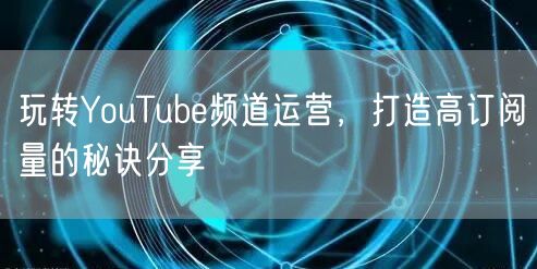 玩转YouTube频道运营，打造高订阅量的秘诀分享