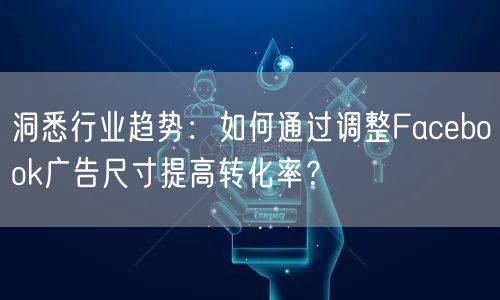 洞悉行业趋势：如何通过调整Facebook广告尺寸提高转化率？