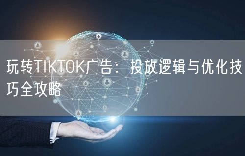 玩转TIKTOK广告：投放逻辑与优化技巧全攻略