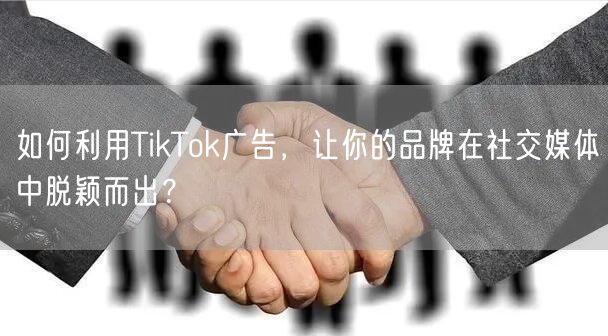 如何利用TikTok广告，让你的品牌在社交媒体中脱颖而出？