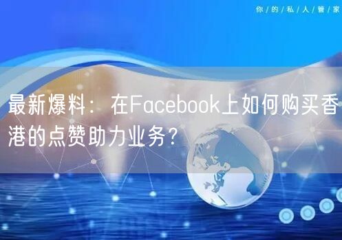 最新爆料：在Facebook上如何购买香港的点赞助力业务？