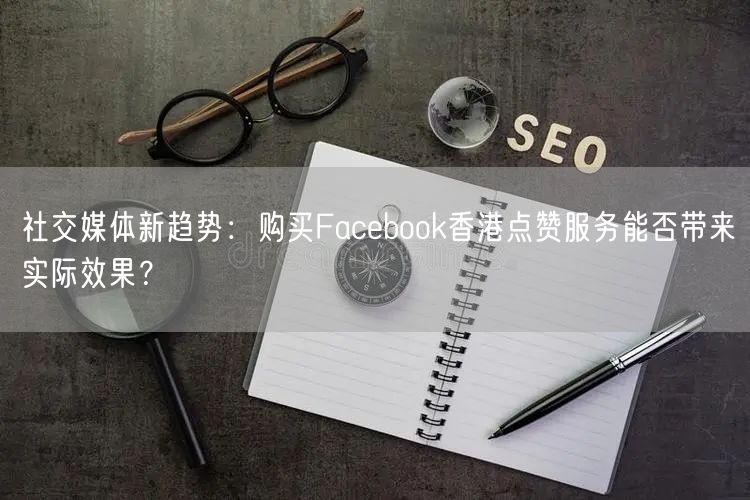 社交媒体新趋势：购买Facebook香港点赞服务能否带来实际效果？