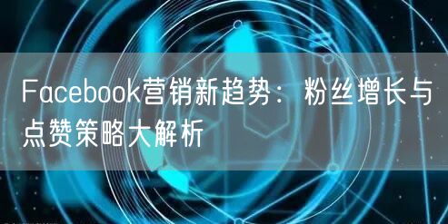 Facebook营销新趋势：粉丝增长与点赞策略大解析