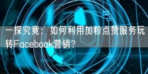 一探究竟：如何利用加粉点赞服务玩转Facebook营销？