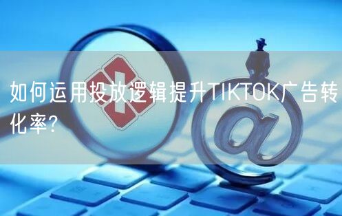 如何运用投放逻辑提升TIKTOK广告转化率?