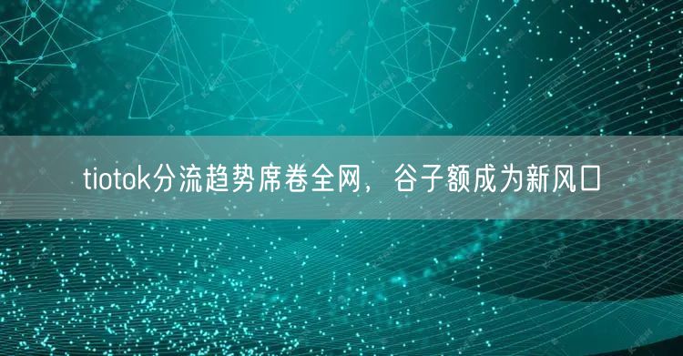 tiotok分流趋势席卷全网，谷子额成为新风口
