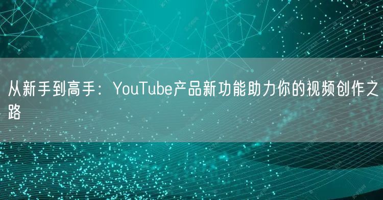 从新手到高手：YouTube产品新功能助力你的视频创作之路