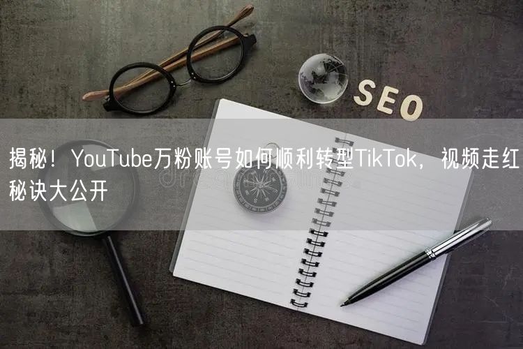 揭秘！YouTube万粉账号如何顺利转型TikTok，视频走红秘诀大公开