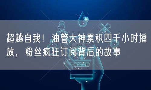超越自我！油管大神累积四千小时播放，粉丝疯狂订阅背后的故事