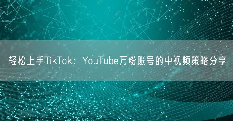轻松上手TikTok：YouTube万粉账号的中视频策略分享