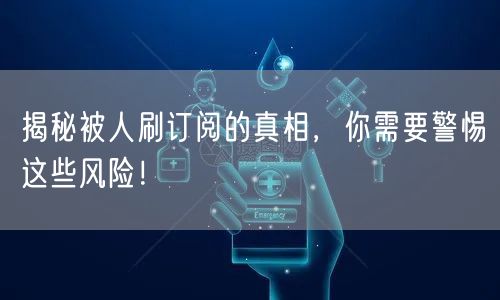 揭秘被人刷订阅的真相，你需要警惕这些风险！