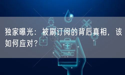 独家曝光：被刷订阅的背后真相，该如何应对？