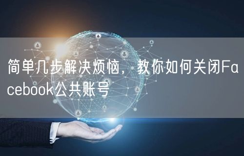 简单几步解决烦恼，教你如何关闭Facebook公共账号