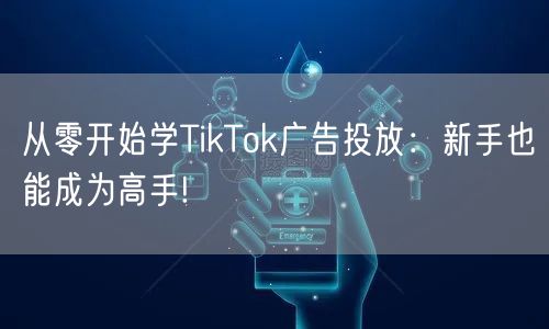 从零开始学TikTok广告投放：新手也能成为高手!