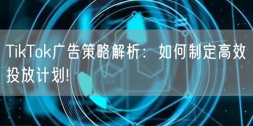 TikTok广告策略解析：如何制定高效投放计划!