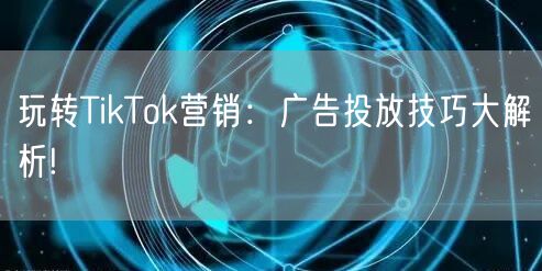 玩转TikTok营销：广告投放技巧大解析!
