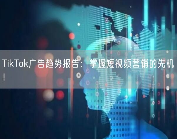 TikTok广告趋势报告：掌握短视频营销的先机！