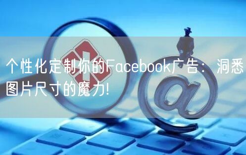 个性化定制你的Facebook广告：洞悉图片尺寸的魔力!