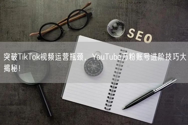 突破TikTok视频运营瓶颈，YouTube万粉账号进阶技巧大揭秘！