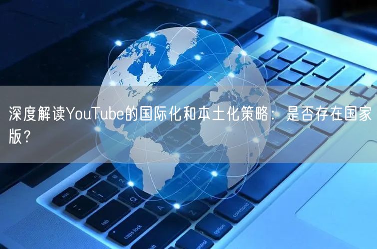 深度解读YouTube的国际化和本土化策略：是否存在国家版？