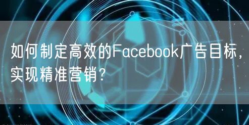 如何制定高效的Facebook广告目标，实现精准营销？