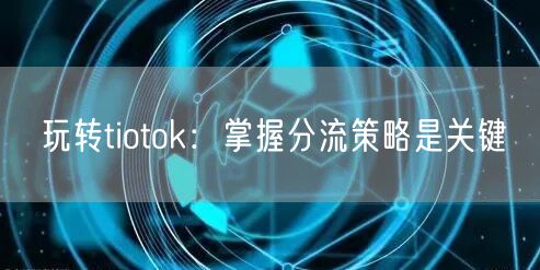 玩转tiotok：掌握分流策略是关键