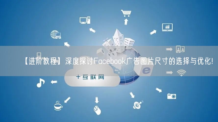 【进阶教程】深度探讨Facebook广告图片尺寸的选择与优化!