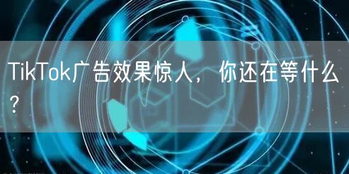 TikTok广告效果惊人，你还在等什么？