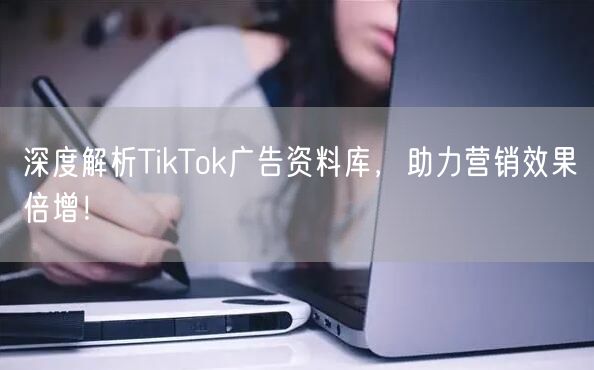 深度解析TikTok广告资料库，助力营销效果倍增！